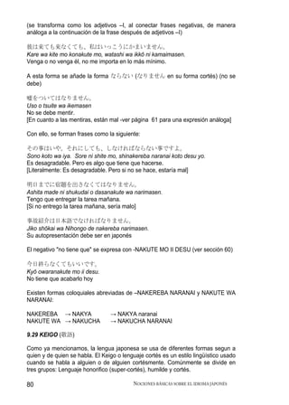 (se transforma como los adjetivos –I, al conectar frases negativas, de manera
análoga a la continuación de la frase después de adjetivos –I)

彼は来ても来なくても、私はいっこうにかまいません。
Kare wa kite mo konakute mo, watashi wa ikkō ni kamaimasen.
Venga o no venga él, no me importa en lo más mínimo.

A esta forma se añade la forma ならない (なりません en su forma cortés) (no se
debe)

嘘をついてはなりません。
Uso o tsuite wa ikemasen
No se debe mentir.
[En cuanto a las mentiras, están mal -ver página 61 para una expresión análoga]

Con ello, se forman frases como la siguiente:

その事はいや。それにしても、しなければならない事ですよ。
Sono koto wa iya. Sore ni shite mo, shinakereba naranai koto desu yo.
Es desagradable. Pero es algo que tiene que hacerse.
[Literalmente: Es desagradable. Pero si no se hace, estaría mal]

明日までに宿題を出さなくてはなりません。
Ashita made ni shukudai o dasanakute wa narimasen.
Tengo que entregar la tarea mañana.
[Si no entrego la tarea mañana, sería malo]

事故紹介は日本語でなければなりません。
Jiko shōkai wa Nihongo de nakereba narimasen.
Su autopresentación debe ser en japonés

El negativo "no tiene que" se expresa con -NAKUTE MO II DESU (ver sección 60)

今日終らなくてもいいです。
Kyō owaranakute mo ii desu.
No tiene que acabarlo hoy

Existen formas coloquiales abreviadas de –NAKEREBA NARANAI y NAKUTE WA
NARANAI:

NAKEREBA → NAKYA                 → NAKYA naranai
NAKUTE WA → NAKUCHA              → NAKUCHA NARANAI

9.29 KEIGO (敬語)

Como ya mencionamos, la lengua japonesa se usa de diferentes formas segun a
quien y de quien se habla. El Keigo o lenguaje cortés es un estilo lingüístico usado
cuando se habla a alguien o de alguien cortésmente. Comúnmente se divide en
tres grupos: Lenguaje honorifico (super-cortés), humilde y cortés.

80                                        NOCIONES BÁSICAS SOBRE EL IDIOMA JAPONÉS
 
