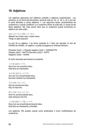 10. Adjetivos

Los adjetivos japoneses son adjetivos verbales o adjetivos sustantivados. Los
primeros, en su forma del diccionario, terminan solo en -AI, -II, -OI, o -UI, y son por
lo tanto llamados a veces adjetivos -I. Los segundos tienen caracteristicas de
sustantivos y cuando modifican a un sustantivo tienen el sufijo NA y a veces se les
llama adjetivos -NA. Esto quiere decir que un sustantivo puede convertirse en
adjetivo con este sufijo.

私は小さいねこを飼っています。
Watashi wa chiisai neko o katte imasu.
Tengo un gato pequeno

La raíz de un adjetivo -I se forma quitando la -I final; por ejemplo, la raíz de
CHIISAI es CHIISA. Un adjetivo -I puede conjugarse en diversos tiempos:

Presente: [raíz] + -I Pasado negativo: [raíz] + -KUNAKATTA
Pasado: [raíz] + -KATTA Gerundio: [raíz] + -KUTE
Negativo: [raíz] + -KUNAI

El verbo asociado permanece en presente.

この本は面白いです。
Kono hon wa omoshiroi desu.
Este libro es interesante.

あの本も面白かったです。
Ano hon mo omoshirokatta desu.
Ese libro también fue interesante

今日は寒くないです。
Kyō wa samukunai desu.
Hoy no hace frio.

昨日も寒くなかったです。
Kinō mo samukunakatta desu.
Ayer tampoco hizo frio.

この本は面白くて楽しいです。
Kono hon wa omoshirokute tanoshii desu.
Este libro es interesante y divertido.

Los adjetivos -NA pueden usarse como predicados o como modificadores de
sustantivos.




86                                          NOCIONES BÁSICAS SOBRE EL IDIOMA JAPONÉS
 
