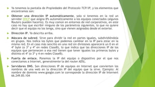  Ya tenemos la pantalla de Propiedades del Protocolo TCP/IP, y los elementos que
encontramos son:
 Obtener una dirección IP automáticamente, solo si tenemos en la red un
servidor DHCP que asigna IPs automáticamente a los equipos conectados (algunos
Routers pueden hacerlo). Es muy común en entornos de red corporativos, en este
caso no hay que escribir ninguno de los parámetros siguientes, lo que no quiere
decir que el equipo no los tenga, sino que vienen asignados desde el exterior.
 Dirección IP. Ya descrita arriba.
 Máscara de subred. Sirve para dividir la red en partes iguales, subdividiéndola
en grupos. Nos indica los bytes que podemos cambiar en la IP para estar en la
misma red. En el caso más sencillo en una red sin divisiones aparecerá un 0 en el
4º byte (o 3º y 4º en redes ClaseB), lo que indica que las direcciones IP de los
equipos que pertenecen a esa red tienen que tener iguales los primeros bytes y
distinto el 4º (o 3º y 4 en redes ClaseB).
 Puerta de enlace. Ponemos la IP del equipo o dispositivo por el que nos
conectamos a Internet, generalmente la del router ADSL.
 Servidores DNS. Son direcciones IP de equipos en Internet que convierten los
nombres de una web en la dirección IP del equipo que la sirve. Ejemplo: Al
nombre de dominio www.google.com le corresponde la dirección IP de Internert
66.249.85.104
 
