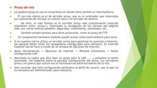  Proxy de red
 La palabra proxy se usa en situaciones en donde tiene sentido un intermediario.
 El uso más común es el de servidor proxy, que es un ordenador que intercepta
las conexiones de red que un cliente hace a un servidor de destino.
 De ellos, el más famoso es el servidor proxy web (comúnmente conocido
solamente como «proxy»). Intercepta la navegación de los clientes por páginas
web, por varios motivos posibles: seguridad, rendimiento, anonimato, etc.
 También existen proxies para otros protocolos, como el proxy de FTP.
 Un componente hardware también puede actuar como intermediario para otros.
 Si en nuestra red se utiliza un servidor proxy para gestionar la conexión a Internet,
los equipos deben tener los navegadores configurados para utilizarlo. En Internet
Explorer eso se hace a través de la ventana de Opciones de Internet.
 Menú Herramientas -> Opciones de Internet -> Pestaña Conexiones -> Botón
Configuración LAN
 Marcamos la casilla que dice Usar un proxy para la LAN .... y pulsamos el botón
Avanzadas. Así llegamos hasta la pantalla Configuración del proxy. Los servidores
proxy y el puerto que utilice nos lo facilitarán los Administradores de la red.
 Solo recordar que esta configuración pertenece al perfil de usuario, por lo que no
es necesario ser Administrador para realizarla.
 