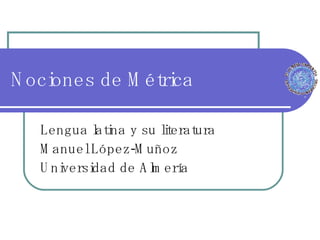 Nociones de Métrica Lengua latina y su literatura Manuel López-Muñoz Universidad de Almería 