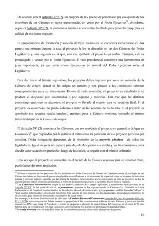 De acuerdo con el Artículo 77º CN, un proyecto de ley puede ser presentado por cualquiera de los
miembros de las Cámaras ut supra mencionadas, así como por el Poder Ejecutivo23. Asimismo,
según el Artículo 39º CN, la ciudadanía también se encuentra facultada para presentar proyectos en
calidad de iniciativa popular.
El procedimiento de formación y sanción de leyes nacionales se encuentra estructurado en dos
partes: una primera durante la cual el proyecto de ley es discutido en las dos Cámaras del Poder
Legislativo y, una segunda en la que, una vez aprobado el proyecto en ambas Cámaras, éste es
promulgado o vetado por el Poder Ejecutivo. El veto presidencial constituye una herramienta de
gran importancia, ya que actúa como mecanismo de control del Poder Ejecutivo sobre el
Legislativo.
Para dar inicio al trámite legislativo, los proyectos deben ingresar por mesa de entradas de la
Cámara de origen, donde se les asigna un número y son girados a las comisiones internas
correspondientes para su tratamiento. Dentro de cada comisión, el proyecto es estudiado y se
produce el despacho por unanimidad o por mayoría y minorías. Una vez que las distintas
comisiones emitieron su dictamen, el proyecto es llevado al recinto para su votación final. Si el
proyecto es rechazado, no puede volverse a tratar en las sesiones de dicho año. Si el proyecto es
aprobado (se necesita media sanción), entonces pasa a Cámara revisora, teniendo el mismo
tratamiento que en la Cámara de origen.
El Artículo 79º CN autoriza a las Cámaras, una vez aprobado el proyecto en general, a delegar en
Comisiones24 que respondan por la materia el tratamiento en particular de ese proyecto (artículo por
artículo). Dicha delegación dependerá de la obtención de la mayoría absoluta25 de todos los
legisladores. Igual mayoría se requiere para dejar la delegación sin efecto y, en las comisiones, para
decidir cada votación en particular, luego de las cuales, se seguirá con el trámite ordinario.
Una vez que el proyecto se encuentra en el recinto de la Cámara revisora para su votación final,
puede haber diversos resultados:
23
Si bien la mayoría de los proyectos de ley provienen del Poder Ejecutivo, la Cámara de Diputados posee el privilegio de ser
Cámara iniciadora en los casos de proyectos referidos a contribuciones y reclutamiento de tropas así como en los casos de iniciativa
popular y consulta popular; mientras que la Cámara de Senadores tiene iniciativa excluyente cuando se trata de proyectos de ley de
coparticipación federal, políticas demográficas y políticas de desarrollo igualitario y equilibrio de provincias y regiones.
24
Las Comisiones Parlamentarias surgen de los poderes implícitos del Cuerpo Legislativo, y actualmente están previstas en el
Artículo 79º CN. Se las puede dividir en: a) permanentes: previstas en los reglamentos de las Cámaras (Ej.: Comisión de Labor
Parlamentaria, de Asuntos Constitucionales, de Legislación General, de Justicia, etc.) y; b) especiales: también llamadas “ad hoc” o
“para asuntos determinados”, de carácter transitorio. Una variante de estas últimas son las bicamerales, integradas por miembros de
las dos salas, para el estudio coordinado o sistemático de algún asunto.
Sin embargo, la Reforma Constitucional de 1994 creó la Comisión Bicameral Permanente (Artículo 99º, inc. 3 y Artículo 100º, inc.
12 y 13 CN), cuya composición deberá respetar la proporción de las presentaciones políticas de cada Cámara, y tiene por función
conocer los DNU que emita el Presidente y remitir su despacho al plenario de cada Cámara del Congreso en el plazo de 10 días
hábiles, para su consideración por ellas. Asimismo, deberá controlar los decretos de promulgación parcial de leyes.
25
Mayoría Absoluta: voto de más de la mitad de los miembros presentes, observando el requisito de quórum.

16

 