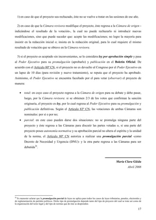 1) en caso de que el proyecto sea rechazado, éste no se vuelve a tratar en las sesiones de ese año.
2) en caso de que la Cámara revisora modifique el proyecto, éste regresa a la Cámara de origen indicándose el resultado de la votación-, la cual no puede rechazarlo ni introducir nuevas
modificaciones, sino que puede suceder que: acepte las modificaciones; no logre la mayoría para
insistir en la redacción inicial o; insista en la redacción original, para lo cual requiere el mismo
resultado de votación que se obtuvo en la Cámara revisora.
3) si el proyecto es aceptado sin inconvenientes, se lo considera ley por aprobación simple y pasa
al Poder Ejecutivo para su promulgación (aprobarlo) y publicación en el Boletín Oficial. De
acuerdo con el Artículo 80º CN, si el proyecto no es devuelto al Congreso por el Poder Ejecutivo en
un lapso de 10 días (para revisión y nuevo tratamiento), se reputa que el proyecto ha aprobado.
Asimismo, el Poder Ejecutivo se encuentra facultado por el para vetar (observar) el proyecto de
manera:
•

total: en cuyo caso el proyecto regresa a la Cámara de origen para su debate y debe pasar,
luego, por la Cámara revisora: si se obtienen 2/3 de los votos que confirman la sanción
originaria, el proyecto es ley, por lo cual regresa al Poder Ejecutivo para su promulgación y
publicación definitivas. Según el Artículo 83º CN, las votaciones de ambas Cámaras son
nominales: por sí o por no;

•

parcial: en este caso pueden darse dos situaciones: no se promulga ninguna parte del
proyecto y éste regresa a las Cámaras para discutir las partes vetadas o, si una parte del
proyecto posee autonomía normativa y su aprobación parcial no altera el espíritu y la unidad
de la norma, el Artículo 80º CN autoriza a realizar una promulgación parcial -como
Decreto de Necesidad y Urgencia (DNU)- y la otra parte regresa a las Cámaras para ser
debatida26.
_______________________
María Clara Güida
Abril 2008

26

Es menester aclarar que la promulgación parcial de leyes no aplica para todos los casos de leyes tributarias, penales, electorales y
de reglamentación de partidos políticos. Dicho tipo de promulgación depende tanto del tipo de proyecto del cual se trate así como de
la organización del texto legal y del tipo de normas que de éste se desprenden.

17

 