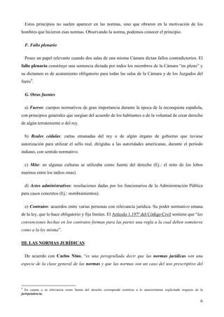 Estos principios no suelen aparecer en las normas, sino que obraron en la motivación de los
hombres que hicieron esas normas. Observando la norma, podemos conocer el principio.
F. Fallo plenario
Posee un papel relevante cuando dos salas de una misma Cámara dictan fallos contradictorios. El
fallo plenario constituye una sentencia dictada por todos los miembros de la Cámara “en pleno” y
su dictamen es de acatamiento obligatorio para todas las salas de la Cámara y de los Juzgados del
fuero9.
G. Otras fuentes
a) Fueros: cuerpos normativos de gran importancia durante la época de la reconquista española,
con principios generales que surgían del acuerdo de los habitantes o de la voluntad de crear derecho
de algún terrateniente o del rey.
b) Reales cédulas: cartas emanadas del rey o de algún órgano de gobierno que tuviese
autorización para utilizar el sello real, dirigidas a las autoridades americanas, durante el período
indiano, con sentido normativo.
c) Mito: en algunas culturas se utilizaba como fuente del derecho (Ej.: el mito de los lobos
marinos entre los indios onas).
d) Actos administrativos: resoluciones dadas por los funcionarios de la Administración Pública
para casos concretos (Ej.: nombramientos).
e) Contratos: acuerdos entre varias personas con relevancia jurídica. Su poder normativo emana
de la ley, que lo hace obligatorio y fija límites. El Artículo 1.197º del Código Civil sostiene que “las
convenciones hechas en los contratos forman para las partes una regla a la cual deben someterse
como a la ley misma”.
III. LAS NORMAS JURÍDICAS
De acuerdo con Carlos Nino, “es una perogrullada decir que las normas jurídicas son una
especie de la clase general de las normas y que las normas son un caso del uso prescriptivo del

9

En cuanto a su relevancia como fuente del derecho corresponde remitirse a lo anteriormente explicitado respecto de la
jurisprudencia.

6

 