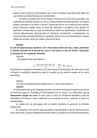 UAC-FILIAL SICUANI
pueden no ser ciertas en forma absoluta, por lo que es necesario que éstas sean dadas con
una medida de confiabilidad que es la probabilidad.
Se dedica a la generación de los modelos, inferencias y predicciones asociadas a los
fenómenos en cuestión teniendo en cuenta la aleatoriedad de las observaciones. Se usa para
modelar patrones en los datos y extraer inferencias acerca de la población bajo estudio.
Estas inferencias pueden tomar la forma de respuestas a preguntas sí/no (prueba de
hipótesis), estimaciones de unas características numéricas (estimación), pronósticos de
futuras observaciones, descripciones de asociación (correlación) o modelamiento de
relaciones entre variables (análisis de regresión). Otras técnicas de modelamiento incluyen
análisis de varianza, series de tiempo y minería de datos.
Ejemplo:
El jefe del departamento Académico de la Universidad Andina del Cusco, desea determinar
la aptitud vocacional de 5 secretarias, para lo cual aplicó un test de interés. Determinar
el promedio de los resultados obtenidos.
Solución:
El promedio de los resultados es:
𝑋
̅ =
85 + 90 + 93 + 82 + 95
5
=
445
5
= 89 𝑝𝑢𝑛𝑡𝑜𝑠
El promedio de los puntos obtenidos por la 5 secretarias es de 89 puntos. En este caso se está
utilizando la estadística descriptiva, pues el promedio es una medida resumen de los datos
muestrales.
Ejemplo :
En base a los resultados del ejemplo anterior realice una inferencia.
Solución:
La media poblacional de los resultados del test de interés vocacional de todas las secretaria
del Instituto Superior Tecnológico Privado Regional Sur de Sicuani; es el 89 puntos, con un
determinado margen de error. En este caso se utiliza la inferencial estadística, pues los
resultados se atribuyen a toda la población, con un margen de error, dado por la teoría de
probabilidades.
La elaboración de estrategias sólo es posible mediante la aplicación de métodos
estadísticos.
En la gestión y dirección de organizaciones es imprescindible el uso de información para
tomar decisiones, y que ésta dependerá de la pertinencia y calidad de la información estadística.
 