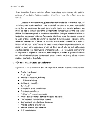 UAC-FILIAL SICUANI
tienen imprecisas diferencias entre valores consecutivos, pero un orden interpretable
para sus valores. Las medidas nominales no tienen ningún rango interpretable entre sus
valores.
La escala de medida nominal, puede considerarse la escala de nivel más bajo. Se
trata de agrupar objetos en clases. La escala ordinal, por su parte, recurre a la propiedad
de «orden» de los números. La escala de intervalos iguales está caracterizada por una
unidad de medida común y constante. Es importante destacar que el punto cero en las
escalas de intervalos iguales es arbitrario, y no refleja en ningún momento ausencia de
la magnitud que estamos midiendo. Esta escala, además de poseer las características de
la escala ordinal, permite determinar la magnitud de los intervalos (distancia) entre
todos los elementos de la escala. La escala de coeficientes o Razones es el nivel de
medida más elevado y se diferencia de las escalas de intervalos iguales únicamente por
poseer un punto cero propio como origen; es decir que el valor cero de esta escala
significa ausencia de la magnitud que estamos midiendo. Si se observa una carencia total
de propiedad, se dispone de una unidad de medida para el efecto. A iguales diferencias
entre los números asignados corresponden iguales diferencias en el grado de atributo
presente en el objeto de estudio.
c. TÉCNICAS DE ANÁLISIS ESTADÍSTICO
Algunos tests y procedimientos para investigación de observaciones bien conocidos son:
• Prueba t de Student
• Prueba de χ²
• Análisis de varianza (ANOVA)
• U de Mann-Whitney
• Análisis de regresión
• Correlación
• Iconografía de las correlaciones
• Frecuencia estadística
• Análisis de frecuencia acumulada
• Prueba de la diferencia menos significante de Fisher
• Coeficiente de correlación de Pearson
• Coeficiente de correlación de Spearman
• Análisis factorial exploratorio
• Análisis factorial confirmatorio
• Gráfica estadística
 