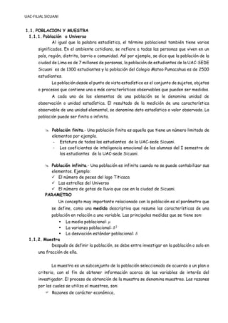 UAC-FILIAL SICUANI
1.1. POBLACION Y MUESTRA
1.1.1. Población o Universo
Al igual que la palabra estadística, el término poblacional también tiene varios
significados. En el ambiente cotidiano, se refiere a todas las personas que viven en un
país, región, distrito, barrio o comunidad. Así por ejemplo, se dice que la población de la
ciudad de Lima es de 7 millones de personas, la población de estudiantes de la UAC-SEDE
Sicuani es de 1300 estudiantes y la población del Colegio Mateo Pumacahua es de 2500
estudiantes.
La población desde el punto de vista estadístico es el conjunto de sujetos, objetos
o procesos que contiene una a más características observables que pueden ser medidos.
A cada uno de los elementos de una población se le denomina unidad de
observación o unidad estadística. El resultado de la medición de una característica
observable de una unidad elemental, se denomina dato estadístico o valor observado. La
población puede ser finita o infinita.
 Población finita.- Una población finita es aquella que tiene un número limitado de
elementos por ejemplo.
- Estatura de todos los estudiantes de la UAC-sede Sicuani.
- Los coeficientes de inteligencia emocional de los alumnos del I semestre de
los estudiantes de la UAC-sede Sicuani.
 Población infinita.- Una población es infinita cuando no se puede contabilizar sus
elementos. Ejemplo:
✓ El número de peces del lago Titicaca
✓ Las estrellas del Universo
✓ El número de gotas de lluvia que cae en la ciudad de Sicuani.
PARAMETRO
Un concepto muy importante relacionado con la población es el parámetro que
se define, como una medida descriptiva que resume las características de una
población en relación a una variable. Las principales medidas que se tiene son:
▪ La media poblacional: 𝜇
▪ La varianza poblacional: 𝛿2
▪ La desviación estándar poblacional: 𝛿
1.1.2. Muestra
Después de definir la población, se debe entre investigar en la población o solo en
una fracción de ella.
La muestra es un subconjunto de la población seleccionada de acuerdo a un plan o
criterio, con el fin de obtener información acerca de las variables de interés del
investigador. El proceso de obtención de la muestra se denomina muestreo. Las razones
por las cuales se utiliza el muestreo, son:
 Razones de carácter económico,
 