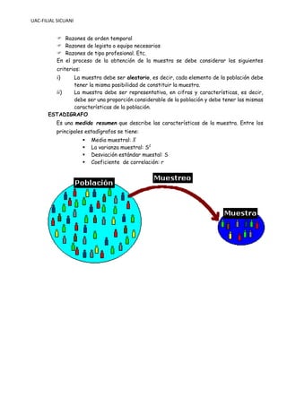 UAC-FILIAL SICUANI
 Razones de orden temporal
 Razones de legista o equipo necesarios
 Razones de tipo profesional. Etc.
En el proceso de la obtención de la muestra se debe considerar los siguientes
criterios:
i) La muestra debe ser aleatorio, es decir, cada elemento de la población debe
tener la misma posibilidad de constituir la muestra.
ii) La muestra debe ser representativa, en cifras y características, es decir,
debe ser una proporción considerable de la población y debe tener las mismas
características de la población.
ESTADIGRAFO
Es una medida resumen que describe las características de la muestra. Entre los
principales estadígrafos se tiene:
▪ Media muestral: 𝑋
̅
▪ La varianza muestral: S2
▪ Desviación estándar muestal: S
▪ Coeficiente de correlación: r
 