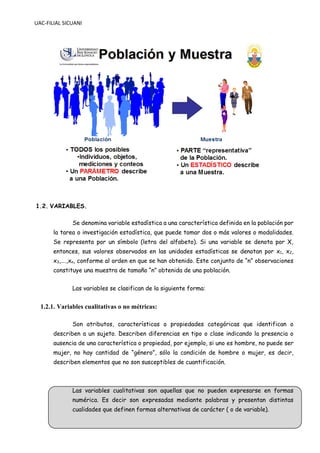 UAC-FILIAL SICUANI
1.2. VARIABLES.
Se denomina variable estadística a una característica definida en la población por
la tarea o investigación estadística, que puede tomar dos o más valores o modalidades.
Se representa por un símbolo (letra del alfabeto). Si una variable se denota por X,
entonces, sus valores observados en las unidades estadísticas se denotan por x1, x2,
x3,….,xn, conforme al orden en que se han obtenido. Este conjunto de “n” observaciones
constituye una muestra de tamaño “n” obtenida de una población.
Las variables se clasifican de la siguiente forma:
1.2.1. Variables cualitativas o no métricas:
Son atributos, características o propiedades categóricas que identifican o
describen a un sujeto. Describen diferencias en tipo o clase indicando la presencia o
ausencia de una característica o propiedad, por ejemplo, si uno es hombre, no puede ser
mujer, no hay cantidad de “género”, sólo la condición de hombre o mujer, es decir,
describen elementos que no son susceptibles de cuantificación.
Las variables cualitativas son aquellas que no pueden expresarse en formas
numérica. Es decir son expresadas mediante palabras y presentan distintas
cualidades que definen formas alternativas de carácter ( o de variable).
 
