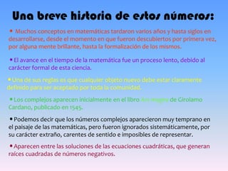 Una breve historia de estos números:
• Muchos conceptos en matemáticas tardaron varios años y hasta siglos en
desarrollarse, desde el momento en que fueron descubiertos por primera vez,
por alguna mente brillante, hasta la formalización de los mismos.
•El avance en el tiempo de la matemática fue un proceso lento, debido al
carácter formal de esta ciencia.
•Una de sus reglas es que cualquier objeto nuevo debe estar claramente
definido para ser aceptado por toda la comunidad.
•Los complejos aparecen inicialmente en el libro Ars magna de Girolamo
Cardano, publicado en 1545.
•Podemos decir que los números complejos aparecieron muy temprano en
el paisaje de las matemáticas, pero fueron ignorados sistemáticamente, por
su carácter extraño, carentes de sentido e imposibles de representar.
•Aparecen entre las soluciones de las ecuaciones cuadráticas, que generan
raíces cuadradas de números negativos.
 