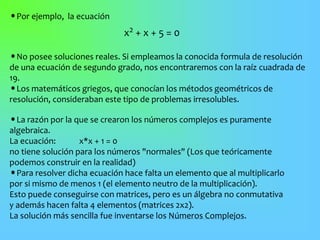 •Por ejemplo, la ecuación
x2 + x + 5 = 0
•No posee soluciones reales. Si empleamos la conocida formula de resolución
de una ecuación de segundo grado, nos encontraremos con la raíz cuadrada de
19.
•Los matemáticos griegos, que conocían los métodos geométricos de
resolución, consideraban este tipo de problemas irresolubles.
•La razón por la que se crearon los números complejos es puramente
algebraica.
La ecuación: x*x + 1 = 0
no tiene solución para los números "normales" (Los que teóricamente
podemos construir en la realidad)
•Para resolver dicha ecuación hace falta un elemento que al multiplicarlo
por si mismo de menos 1 (el elemento neutro de la multiplicación).
Esto puede conseguirse con matrices, pero es un álgebra no conmutativa
y además hacen falta 4 elementos (matrices 2x2).
La solución más sencilla fue inventarse los Números Complejos.
 