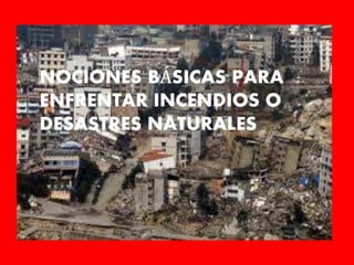 NOCIONES BÁSICAS PARA
ENFRENTAR INCENDIOS O
DESASTRES NATURALES
 