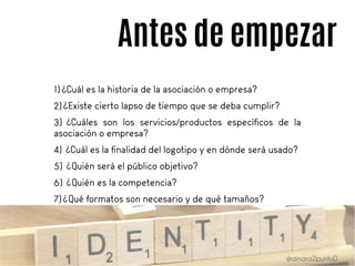 Antes de empezar
1) ¿Cuál es la historia de la asociación o empresa?
2)¿Existe cierto lapso de tiempo que se deba cumplir?
3) ¿Cuáles son los servicios/productos específicos de la
asociación o empresa?
4) ¿Cuál es la finalidad del logotipo y en dónde será usado?
5) ¿Quién será el público objetivo?
6) ¿Quién es la competencia?
7)¿Qué formatos son necesario y de qué tamaños?
 