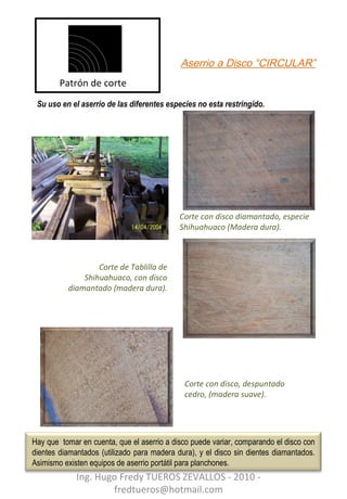 Aserrio a Disco “CIRCULAR” Su uso en el aserrio de las diferentes especies no esta restringido. Corte con disco, despuntado cedro, (madera suave). Patrón de corte Corte con disco diamantado, especie Shihuahuaco (Madera dura). Corte de Tablilla de Shihuahuaco, con disco diamantado (madera dura). Ing. Hugo Fredy TUEROS ZEVALLOS - 2010 - fredtueros@hotmail.com Hay que  tomar en cuenta, que el aserrio a disco puede variar, comparando el disco con dientes diamantados (utilizado para madera dura), y el disco sin dientes diamantados. Asimismo existen equipos de aserrio portátil para planchones.  