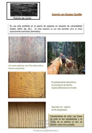 Aserrado con  cadena de filo desgastado. Un corte optimo, con filo adecuado y fuerza requerida. El aceleramiento discontinuo, en el proceso de aserrio, origina diferencias en el corte. Aserrio con Equipo Castillo Patrón de corte Ing. Hugo Fredy TUEROS ZEVALLOS - 2010 - fredtueros@hotmail.com Su uso esta prohibido en el aserrio de especies en situación de vulnerabilidad (caoba, cedro, oje, etc.).  En otras especies su uso esta permitido, pero en áreas expresamente autorizadas (delimitadas). Características de corte: Las líneas de corte no son equidistantes y no cruzan de un extremo al otro, se pierden, corte como picadillo.  