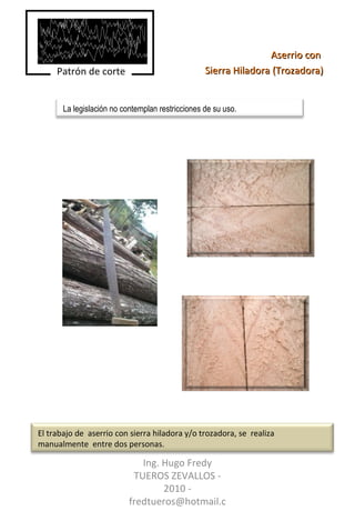 Aserrio con  Sierra Hiladora (Trozadora) Ing. Hugo Fredy TUEROS ZEVALLOS - 2010 - fredtueros@hotmail.com La legislación no contemplan restricciones de su uso. Patrón de corte El trabajo de  aserrio con sierra hiladora y/o trozadora, se  realiza manualmente  entre dos personas. 