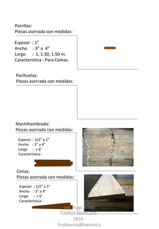 Parrillas:  Piezas aserrada con medidas: Parihuelas:  Piezas aserrada con medidas: Machihembrado:  Piezas aserrada con medidas: Espesor  : 1/2” a 1”  Ancho  : 3” a 4” Largo  :  > 6’ Característica : Conas:  Piezas aserrada con medidas: Espesor  : 1”  Ancho  : 3” a  4” Largo  :  1, 1.30, 1.50 m. Característica : Para Camas. Espesor  : 1/2” a 1”  Ancho  : 3” a 4” Largo  :  > 6’ Característica : Ing. Hugo Fredy TUEROS ZEVALLOS - 2010 - fredtueros@hotmail.com 