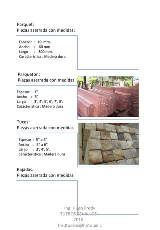 Parquet:  Piezas aserrada con medidas: Tucos:  Piezas aserrada con medidas Parqueton:  Piezas aserrada con medidas Rajadas:  Piezas aserrada con medidas Espesor  :  1”  Ancho  :  5” Largo  :  3’, 4’, 5’, 6’, 7’, 8’. Característica : Madera dura Espesor  :  5” a 6”  Ancho  :  5” a 6” Largo  :  3’, 4’, 5’. Característica : Madera dura Espesor  :  10  mm. Ancho  :  60 mm  Largo  :  300 mm. Característica : Madera dura Ing. Hugo Fredy TUEROS ZEVALLOS - 2010 - fredtueros@hotmail.com 