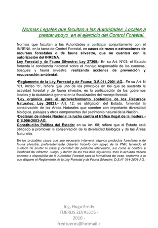 Normas Legales que facultan a las Autoridades  Locales a prestar apoyo  en el ejercicio del Control Forestal.  Normas que facultan a las Autoridades a participar conjuntamente con el INRENA, en la tarea de Control Forestal, en  casos de rozos o extracciones de recursos forestales o de fauna silvestre, que no cuenten con la autorización del INRENA . Ley Forestal y de Fauna Silvestre; Ley 27308. -  En su Art. N°03; el Estado fomenta la conciencia nacional sobre el manejo responsable de las cuencas, bosques y fauna silvestre;  realizando acciones de prevención y recuperación ambiental . Reglamento de la Ley Forestal y de Fauna; D.S.014-2001-AG .-  En su Art. N°01, inciso “b”, refiere que uno de los principios en los que se sustenta la actividad forestal y de fauna silvestre, es la participación de los gobiernos locales y la ciudadanía general en la fiscalización del manejo forestal. Ley orgánica para el aprovechamiento sostenible de los Recursos Naturales; Ley 26821 .-  Art. 12; es obligación del Estado, fomentar la conservación de las Áreas Naturales que cuenten con importante diversidad biológica, paisajes y otros componentes del patrimonio natural de la Nación. Declaran de interés Nacional la lucha contra el tráfico ilegal de la madera.- D.S.006-2003-AG. Constitución Política del Estado ;  en su Art. 68; refiere que el Estado está obligado a promover la conservación de la diversidad biológica y de las Áreas Naturales .  En los probables casos que sea necesario intervenir algunos productos forestales o de fauna silvestre, preferentemente deberán hacerlo con apoyo de la PNP; teniendo el cuidado de anotar la clase y cantidad del producto intervenido, así como el nombre e identidad del infractor. Luego, y dentro de los tres días siguientes, todo lo actuado deberá ponerse a disposición de la Autoridad Forestal para la formalidad del caso, conforme a lo que dispone el Reglamento de la Ley Forestal y de Fauna Silvestre; D.S.N° 014-2001-AG. Ing. Hugo Fredy TUEROS ZEVALLOS - 2010 - fredtueros@hotmail.com 