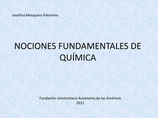Josefina Mosquera Palomino




 NOCIONES FUNDAMENTALES DE
          QUÍMICA



               Fundación Universitaria Autónoma de las Américas
                                     2011
 