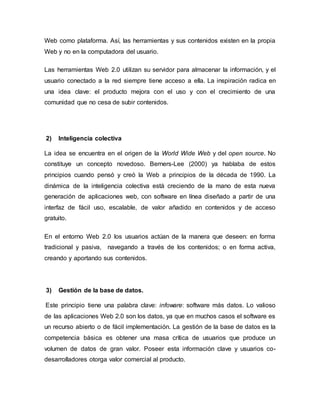 Web como plataforma. Así, las herramientas y sus contenidos existen en la propia
Web y no en la computadora del usuario.
Las herramientas Web 2.0 utilizan su servidor para almacenar la información, y el
usuario conectado a la red siempre tiene acceso a ella. La inspiración radica en
una idea clave: el producto mejora con el uso y con el crecimiento de una
comunidad que no cesa de subir contenidos.
2) Inteligencia colectiva
La idea se encuentra en el origen de la World Wide Web y del open source. No
constituye un concepto novedoso. Berners-Lee (2000) ya hablaba de estos
principios cuando pensó y creó la Web a principios de la década de 1990. La
dinámica de la inteligencia colectiva está creciendo de la mano de esta nueva
generación de aplicaciones web, con software en línea diseñado a partir de una
interfaz de fácil uso, escalable, de valor añadido en contenidos y de acceso
gratuito.
En el entorno Web 2.0 los usuarios actúan de la manera que deseen: en forma
tradicional y pasiva, navegando a través de los contenidos; o en forma activa,
creando y aportando sus contenidos.
3) Gestión de la base de datos.
Este principio tiene una palabra clave: infoware: software más datos. Lo valioso
de las aplicaciones Web 2.0 son los datos, ya que en muchos casos el software es
un recurso abierto o de fácil implementación. La gestión de la base de datos es la
competencia básica es obtener una masa crítica de usuarios que produce un
volumen de datos de gran valor. Poseer esta información clave y usuarios co-
desarrolladores otorga valor comercial al producto.
 