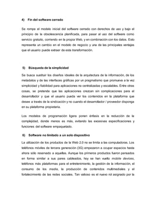 4) Fin del software cerrado
Se rompe el modelo inicial del software cerrado con derechos de uso y bajo el
principio de la obsolescencia planificada, para pasar al uso del software como
servicio gratuito, corriendo en la propia Web, y en combinación con los datos. Esto
representa un cambio en el modelo de negocio y una de las principales ventajas
que el usuario puede extraer de esta transformación.
5) Búsqueda de la simplicidad
Se busca sustituir los diseños ideales de la arquitectura de la información, de los
metadatos y de las interfaces gráficas por un pragmatismo que promueva a la vez
simplicidad y fiabilidad para aplicaciones no centralizadas y escalables. Entre otras
cosas, se pretende que las aplicaciones crezcan sin complicaciones para el
desarrollador y que el usuario pueda ver los contenidos en la plataforma que
desee a través de la sindicación y no cuando el desarrollador / proveedor disponga
en su plataforma propietaria.
Los modelos de programación ligera ponen énfasis en la reducción de la
complejidad, donde menos es más, evitando las excesivas especificaciones y
funciones del software empaquetado.
6) Software no limitado a un solo dispositivo
La utilización de los productos de la Web 2.0 no se limita a las computadoras. Los
teléfonos móviles de tercera generación (3G) empezaron a ocupar espacios hasta
ahora sólo reservado a aquellas. Aunque los primeros productos fueron pensados
en forma similar a sus pares cableados, hoy se han vuelto mobile devices,
teléfonos más plataformas para el entretenimiento, la gestión de la información, el
consumo de los media, la producción de contenidos multimediales y el
fortalecimiento de las redes sociales. Tan valioso es el nuevo rol asignado por la
 