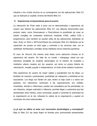 industria a los mobile devices en su convergencia con las aplicaciones Web 2.0
que se dedicará un capítulo al tema del Mobile Web 2.0.
7) Experiencias enriquecedoras para el usuario.
La interacción de Flash sabe a poco con la intercreatividad y experiencia de
usuario que ofrecen las aplicaciones Web 2.0. Las clásicas herramientas para
producir webs, como Dreamweaver y Flash,ofrecen la posibilidad de crear un
diseño complejo de contenidos dinámicos mediante HTML, estilos CSS y
programación, pero también se quedan atrás de las aplicaciones diseñadas en
Ajax, Ruby on Rails o BitTorrent10para los productos Web 2.0. Interfaces con la
capacidad de acceso en todo lugar y momento a los servicios web, con la
usabilidad, familiaridad y sencillez de las interfaces de los sistemas operativos.
El caso de Second Life merece unas líneas como aplicación virtuosa en la
experiencia del usuario. Se trata de un mundo / videojuego virtual con una
estructura escalable de avatares (personajes) en el entorno de ciudades y
mobiliario urbano creados por los usuarios, así como su propia historia de
colonización, revuelta popular e independencia, al modo de los estados modernos.
Otra experiencia de usuario de mayor calado y popularidad son los blogs. La
facilidad de creación, productividad, posibilidad de indexación y visibilidad en los
buscadores. Los blogs son fáciles de usar, tienen un bajo coste o a veces son
gratuitos, son interactivos, humanizan a las organizaciones, son creíbles,
inmediatos, directos e infecciosos, pueden ser consultados por los periodistas, no
son intrusivos, otorgan autoridad e influencia, permiten llegar a audiencias que han
abandonado otros medios, crean comunidad, ayudan a aumentar la notoriedad de
la organización en la red, refuerzan la cultura de la organización y ayudan en
momentos de crisis institucionales.
c) ¿A qué se refiere el autor con renovación terminológica y conceptual?
Bajo la Web 2.0, las ideas fluyen en formato post, promoviendo pensamientos
 