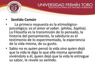 •   Sentido Común
• La primera respuesta es la etimológico-
psicológica: es el amor al saber. (philos, Sophia).
La Filosofía es la transmisión de lo pensado, la
historia del pensamiento, la sabiduría es el
testimonio de lo experimentado, la experiencia
de la vida misma, de su gusto.
• Sabio no es quien pensó la vida sino quien dejó
que la vida le diga lo que ella misma aprendió
viviéndolo a él, quien dejó que la vida le entregue
su sabor, le revele su sentido.
 