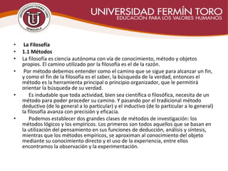 •  La Filosofía
• 1.1 Métodos
• La filosofía es ciencia autónoma con vía de conocimiento, método y objetos
propios. El camino utilizado por la filosofía es el de la razón.
• Por método debemos entender como el camino que se sigue para alcanzar un fin,
y como el fin de la filosofía es el saber, la búsqueda de la verdad, entonces el
método es la herramienta principal o principio organizador, que le permitirá
orientar la búsqueda de su verdad.
• Es indudable que toda actividad, bien sea científica o filosófica, necesita de un
método para poder proceder su camino. Y pasando por el tradicional método
deductivo (de lo general a lo particular) y el inductivo (de lo particular a lo general)
la filosofía avanza con precisión y eficacia.
• Podemos establecer dos grandes clases de métodos de investigación: los
métodos lógicos y los empíricos. Los primeros son todos aquellos que se basan en
la utilización del pensamiento en sus funciones de deducción, análisis y síntesis,
mientras que los métodos empíricos, se aproximan al conocimiento del objeto
mediante su conocimiento directo y el uso de la experiencia, entre ellos
encontramos la observación y la experimentación.
 