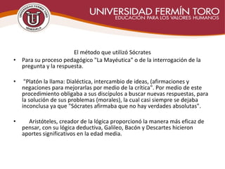  
El método que utilizó Sócrates
• Para su proceso pedagógico "La Mayéutica" o de la interrogación de la
pregunta y la respuesta.
• "Platón la llama: Dialéctica, intercambio de ideas, (afirmaciones y
negaciones para mejorarlas por medio de la crítica". Por medio de este
procedimiento obligaba a sus discípulos a buscar nuevas respuestas, para
la solución de sus problemas (morales), la cual casi siempre se dejaba
inconclusa ya que "Sócrates afirmaba que no hay verdades absolutas".
• Aristóteles, creador de la lógica proporcionó la manera más eficaz de
pensar, con su lógica deductiva, Galileo, Bacón y Descartes hicieron
aportes significativos en la edad media.
 