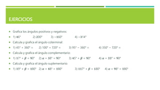 EJERCICIOS
 Grafica los ángulos positivos y negativos:
 1) 𝟒6° 2) 𝟐00° 3) −𝟏60° 4) −𝟑14°
 Calcula y grafica el ángulo coterminal:
 1) 45° + 360° = 2) 100° + 720° = 3) 95° − 360° = 4) 350° − 720° =
 Calcula y grafica el ángulo complementario:
 1) 𝟏7° + 𝜷 = 𝟗0° 2) 𝜶 + 𝟑8° = 𝟗0° 3) 𝟒5° + 𝜷 = 𝟗0° 4) 𝜶 + 𝟑𝟑° = 𝟗0°
 Calcula y grafica el ángulo suplementario:
 1) 𝟏9° + 𝜷 = 𝟏80° 2) 𝜶 + 𝟒8° = 𝟏80° 3) 𝟏𝟏7° + 𝜷 = 𝟏80° 4) 𝜶 + 𝟗8° = 𝟏80°
 