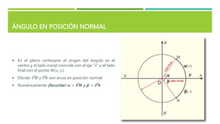 ÁNGULO EN POSICIÓN NORMAL
 En el plano cartesiano el origen del ángulo es el
centro y el lado inicial coincide con el eje “x” y el lado
final con el punto 𝑀 𝑥, 𝑦 .
 Dónde: 𝑃𝑀 𝑦 𝑃𝑁 son arcos en posición normal.
 Numéricamente ¡Recordar! 𝛂 = 𝑷𝑴 𝒚 𝜷 = 𝑷𝑵
P
O
Lado inicial
 