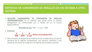 MÉTODOS DE CONVERSIÓN DE ÁNGULOS DE UN SISTEMA A OTRO
SISTEMA
 RELACIÓN FUNDAMENTAL DE CONVERSIÓN DE ÁNGULOS
TRIGONOMÉTRICOS: Es la relación que existe entre el sistema
Sexagesimal (S), Centesimales (C), y Radial (R) en el círculo
trigonométrico.
Recordemos que: 180° = 𝜋 𝑟𝑎𝑑 = 200ᵍ
 Entonces:
𝑺
𝟏𝟖𝟎°
=
𝑪
𝟐𝟎𝟎𝒈
=
𝑹
𝝅 𝒓𝒂𝒅
𝑹𝒆𝒍𝒂𝒄𝒊ó𝒏 𝒇𝒖𝒏𝒅𝒂𝒎𝒆𝒏𝒕𝒂𝒍
 Para convertir un ángulo de un sistema a otro, se debe tomar un par de
términos de la relación fundamental, una fracción conocida y otra
donde se encuentre la incógnita o el sistema que se desea convertir.
 