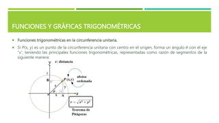 FUNCIONES Y GRÁFICAS TRIGONOMÉTRICAS
 Funciones trigonométricas en la circunferencia unitaria.
 Si P(x, y) es un punto de la circunferencia unitaria con centro en el origen, forma un ángulo 𝜃 con el eje
“x”, teniendo las principales funciones trigonométricas, representadas como razón de segmentos de la
siguiente manera:
 
