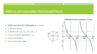 GRÁFICA DE FUNCIONES TRIGONOMÉTRICAS
 Gráfica de la función Cotangente: 𝒚 = cotan 𝒙
 1. No es continua.
 2. Dominio ℝ − {0, ±𝜋, ±2𝜋, ±3𝜋, … }
 3. Es una función periódica 𝑇 = 𝜋
 4. No corta al eje y.
 5. Es una función impar.
 