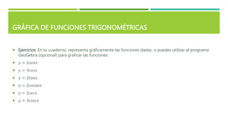 GRÁFICA DE FUNCIONES TRIGONOMÉTRICAS
 Ejercicios: En tu cuaderno, representa gráficamente las funciones dadas, o puedes utilizar el programa
GeoGebra (opcional) para graficar las funciones:
 𝑦 = 2𝑠𝑒𝑛𝑥
 𝑦 = 3𝑐𝑜𝑠𝑥
 𝑦 = 2𝑡𝑎𝑛𝑥
 𝑦 = 2𝑐𝑜𝑡𝑎𝑛𝑥
 𝑦 = 2𝑠𝑒𝑐𝑥
 𝑦 = 3𝑐𝑠𝑒𝑐𝑥
 