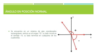 ÁNGULO EN POSICIÓN NORMAL
 Se encuentra en un sistema de ejes coordenados
rectangulares; vértice en el origen “O”, su lado inicial en
el semieje +X, su lado terminal en cualquiera de los
cuadrantes.
 