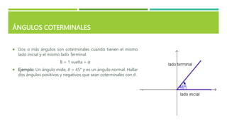 ÁNGULOS COTERMINALES
 Dos o más ángulos son coterminales cuando tienen el mismo
lado inicial y el mismo lado Terminal.
Β = 1 vuelta + α
 Ejemplo: Un ángulo mide, 𝜃 = 45° y es un ángulo normal. Hallar
dos ángulos positivos y negativos que sean coterminales con 𝜃.
 