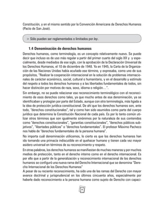 9
Constitución, y en el mismo sentido por la Convención Americana de Derechos Humanos
(Pacto de San José).
> Sólo pueden ser reglamentados o limitados por ley.
1.4 Denominación de derechos humanos
Derechos humanos, como terminología, es un concepto relativamente nuevo. Se puede
decir que incluso es de uso más regular a partir del primer cuarto del siglo XX y y espe-
cialmente, desde mediados de ese siglo, con la aprobación de la Declaración Universal de
los Derechos Humanos, el 10 de diciembre de 1948. Ya en 1945, la Carta de la Organiza-
ción de las Naciones Unidas había acuñado ese término, y expresaba, como uno de sus
propósitos, “Realizar la cooperación internacional en la solución de problemas internacio-
nales de carácter económico, social, cultural o humanitario, y en el desarrollo y estímulo
del respeto a todos los derechos humanos y a las libertades fundamentales de todos, sin
hacer distinción por motivos de raza, sexo, idioma o religión…”.
Sin embargo, no se puede relacionar ese reconocimiento terminológico con el reconoci-
miento de esos derechos como tales, ya que mucho antes de esa denominación, ya se
identificaban y protegían por parte del Estado, aunque con otra terminología, más ligada a
la idea de protección jurídica constitucional. De ahí que los derechos humanos son, ante
todo, “derechos constitucionales”, tal y como han sido asumidos como parte del cuerpo
jurídico que determina la Constitución Nacional de cada país. Es por lo tanto común uti-
lizar otros términos que son igualmente sinónimos por la naturaleza de sus contenidos
como “derechos constitucionales”, “garantías constitucionales”, “derechos públicos sub-
jetivos”, “libertades públicas” o “derechos fundamentales”. El profesor Máximo Pacheco
nos habla de “derechos fundamentales de la persona humana”.
No importa cuál denominación utilicemos, lo cierto es que los derechos humanos han
ido tomando una primacía indiscutible en el quehacer humano y tienen cada vez mayor
asidero universal en términos de su reconocimiento y respeto.
En otras palabras, los derechos humanos se manifiestan de muchas maneras y por muchos
medios de protección, tanto en el derecho interno como en el derecho internacional. Es
por ello que a partir de la generalización y reconocimiento internacional de los derechos
humanos se configuró una nueva rama del Derecho Internacional que se denomina “Dere-
cho Internacional de los Derechos Humanos”
A pesar de su reciente reconocimiento, ha sido una de las ramas del Derecho con mayor
avance doctrinal y jurisprudencial en los últimos cincuenta años, especialmente por
haberle dado reconocimiento a la persona humana como sujeto de Derecho con capaci-
 