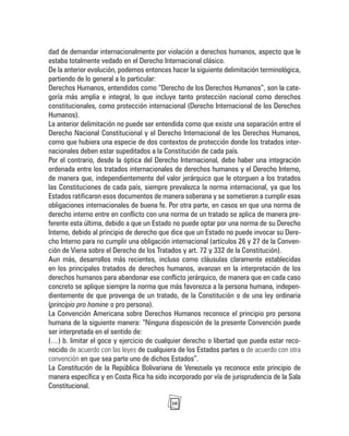 10
dad de demandar internacionalmente por violación a derechos humanos, aspecto que le
estaba totalmente vedado en el Derecho Internacional clásico.
De la anterior evolución, podemos entonces hacer la siguiente delimitación terminológica,
partiendo de lo general a lo particular:
Derechos Humanos, entendidos como “Derecho de los Derechos Humanos”, son la cate-
goría más amplia e integral, lo que incluye tanto protección nacional como derechos
constitucionales, como protección internacional (Derecho Internacional de los Derechos
Humanos).
La anterior delimitación no puede ser entendida como que existe una separación entre el
Derecho Nacional Constitucional y el Derecho Internacional de los Derechos Humanos,
como que hubiera una especie de dos contextos de protección donde los tratados inter-
nacionales deben estar supeditados a la Constitución de cada país.
Por el contrario, desde la óptica del Derecho Internacional, debe haber una integración
ordenada entre los tratados internacionales de derechos humanos y el Derecho Interno,
de manera que, independientemente del valor jerárquico que le otorguen a los tratados
las Constituciones de cada país, siempre prevalezca la norma internacional, ya que los
Estados ratificaron esos documentos de manera soberana y se sometieron a cumplir esas
obligaciones internacionales de buena fe. Por otra parte, en casos en que una norma de
derecho interno entre en conflicto con una norma de un tratado se aplica de manera pre-
ferente esta última, debido a que un Estado no puede optar por una norma de su Derecho
Interno, debido al principio de derecho que dice que un Estado no puede invocar su Dere-
cho Interno para no cumplir una obligación internacional (artículos 26 y 27 de la Conven-
ción de Viena sobre el Derecho de los Tratados y art. 72 y 332 de la Constitución).
Aun más, desarrollos más recientes, incluso como cláusulas claramente establecidas
en los principales tratados de derechos humanos, avanzan en la interpretación de los
derechos humanos para abandonar ese conflicto jerárquico, de manera que en cada caso
concreto se aplique siempre la norma que más favorezca a la persona humana, indepen-
dientemente de que provenga de un tratado, de la Constitución o de una ley ordinaria
(principio pro homine o pro persona).
La Convención Americana sobre Derechos Humanos reconoce el principio pro persona
humana de la siguiente manera: “Ninguna disposición de la presente Convención puede
ser interpretada en el sentido de:
(…) b. limitar el goce y ejercicio de cualquier derecho o libertad que pueda estar reco-
nocido de acuerdo con las leyes de cualquiera de los Estados partes o de acuerdo con otra
convención en que sea parte uno de dichos Estados”.
La Constitución de la República Bolivariana de Venezuela ya reconoce este principio de
manera específica y en Costa Rica ha sido incorporado por vía de jurisprudencia de la Sala
Constitucional.
 
