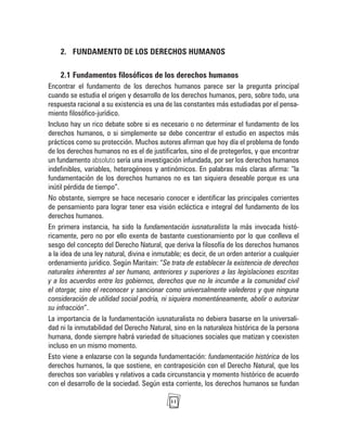 11
2. FUNDAMENTO DE LOS DERECHOS HUMANOS
2.1 Fundamentos filosóficos de los derechos humanos
Encontrar el fundamento de los derechos humanos parece ser la pregunta principal
cuando se estudia el origen y desarrollo de los derechos humanos, pero, sobre todo, una
respuesta racional a su existencia es una de las constantes más estudiadas por el pensa-
miento filosófico-jurídico.
Incluso hay un rico debate sobre si es necesario o no determinar el fundamento de los
derechos humanos, o si simplemente se debe concentrar el estudio en aspectos más
prácticos como su protección. Muchos autores afirman que hoy día el problema de fondo
de los derechos humanos no es el de justificarlos, sino el de protegerlos, y que encontrar
un fundamento absoluto sería una investigación infundada, por ser los derechos humanos
indefinibles, variables, heterogéneos y antinómicos. En palabras más claras afirma: “la
fundamentación de los derechos humanos no es tan siquiera deseable porque es una
inútil pérdida de tiempo”.
No obstante, siempre se hace necesario conocer e identificar las principales corrientes
de pensamiento para lograr tener esa visión ecléctica e integral del fundamento de los
derechos humanos.
En primera instancia, ha sido la fundamentación iusnaturalista la más invocada histó-
ricamente, pero no por ello exenta de bastante cuestionamiento por lo que conlleva el
sesgo del concepto del Derecho Natural, que deriva la filosofía de los derechos humanos
a la idea de una ley natural, divina e inmutable; es decir, de un orden anterior a cualquier
ordenamiento jurídico. Según Maritain: “Se trata de establecer la existencia de derechos
naturales inherentes al ser humano, anteriores y superiores a las legislaciones escritas
y a los acuerdos entre los gobiernos, derechos que no le incumbe a la comunidad civil
el otorgar, sino el reconocer y sancionar como universalmente valederos y que ninguna
consideración de utilidad social podría, ni siquiera momentáneamente, abolir o autorizar
su infracción”.
La importancia de la fundamentación iusnaturalista no debiera basarse en la universali-
dad ni la inmutabilidad del Derecho Natural, sino en la naturaleza histórica de la persona
humana, donde siempre habrá variedad de situaciones sociales que matizan y coexisten
incluso en un mismo momento.
Esto viene a enlazarse con la segunda fundamentación: fundamentación histórica de los
derechos humanos, la que sostiene, en contraposición con el Derecho Natural, que los
derechos son variables y relativos a cada circunstancia y momento histórico de acuerdo
con el desarrollo de la sociedad. Según esta corriente, los derechos humanos se fundan
 