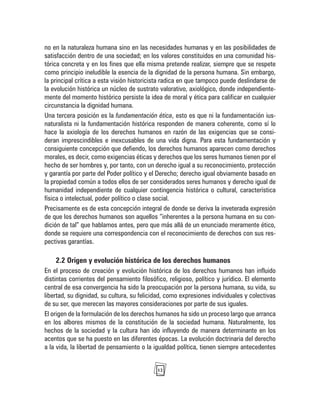 12
no en la naturaleza humana sino en las necesidades humanas y en las posibilidades de
satisfacción dentro de una sociedad; en los valores constituidos en una comunidad his-
tórica concreta y en los fines que ella misma pretende realizar, siempre que se respete
como principio ineludible la esencia de la dignidad de la persona humana. Sin embargo,
la principal crítica a esta visión historicista radica en que tampoco puede deslindarse de
la evolución histórica un núcleo de sustrato valorativo, axiológico, donde independiente-
mente del momento histórico persiste la idea de moral y ética para calificar en cualquier
circunstancia la dignidad humana.
Una tercera posición es la fundamentación ética, esto es que ni la fundamentación ius-
naturalista ni la fundamentación histórica responden de manera coherente, como sí lo
hace la axiología de los derechos humanos en razón de las exigencias que se consi-
deran imprescindibles e inexcusables de una vida digna. Para esta fundamentación y
consiguiente concepción que defiendo, los derechos humanos aparecen como derechos
morales, es decir, como exigencias éticas y derechos que los seres humanos tienen por el
hecho de ser hombres y, por tanto, con un derecho igual a su reconocimiento, protección
y garantía por parte del Poder político y el Derecho; derecho igual obviamente basado en
la propiedad común a todos ellos de ser considerados seres humanos y derecho igual de
humanidad independiente de cualquier contingencia histórica o cultural, característica
física o intelectual, poder político o clase social.
Precisamente es de esta concepción integral de donde se deriva la inveterada expresión
de que los derechos humanos son aquellos “inherentes a la persona humana en su con-
dición de tal” que hablamos antes, pero que más allá de un enunciado meramente ético,
donde se requiere una correspondencia con el reconocimiento de derechos con sus res-
pectivas garantías.
2.2 Origen y evolución histórica de los derechos humanos
En el proceso de creación y evolución histórica de los derechos humanos han influido
distintas corrientes del pensamiento filosófico, religioso, político y jurídico. El elemento
central de esa convergencia ha sido la preocupación por la persona humana, su vida, su
libertad, su dignidad, su cultura, su felicidad, como expresiones individuales y colectivas
de su ser, que merecen las mayores consideraciones por parte de sus iguales.
El origen de la formulación de los derechos humanos ha sido un proceso largo que arranca
en los albores mismos de la constitución de la sociedad humana. Naturalmente, los
hechos de la sociedad y la cultura han ido influyendo de manera determinante en los
acentos que se ha puesto en las diferentes épocas. La evolución doctrinaria del derecho
a la vida, la libertad de pensamiento o la igualdad política, tienen siempre antecedentes
 