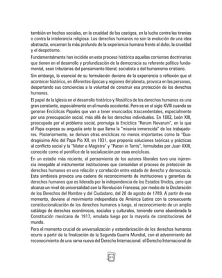 13
también en hechos sociales, en la crueldad de los castigos, en la lucha contra las tiranías
o contra la intolerancia religiosa. Los derechos humanos no son la evolución de una idea
abstracta, encarnan lo más profundo de la experiencia humana frente al dolor, la crueldad
y el despotismo.
Fundamentalmente han incidido en este proceso histórico aquellas corrientes doctrinarias
que tienen en el desarrollo y profundización de la democracia su referente político funda-
mental, sean tributarias del pensamiento liberal, socialista o del humanismo cristiano.
Sin embargo, lo esencial de su formulación deviene de la experiencia o reflexión que el
acontecer histórico, en diferentes épocas y regiones del planeta, provoca en las personas,
despertando sus conciencias a la voluntad de construir esa protección de los derechos
humanos.
El papel de la Iglesia en el desarrollo histórico y filosófico de los derechos humanos es una
gran constante, especialmente en el mundo occidental. Pero es en el siglo XVIII cuando se
generan Encíclicas Papales que van a tener enunciados trascendentales, especialmente
por una preocupación social, más allá de los derechos individuales. En 1882, León XIII,
preocupado por el problema social, promulga la Encíclica “Rerum Novarum”, en la que
el Papa expresa su angustia ante lo que llama la “miseria inmerecida” de los trabajado-
res. Posteriormente, se derivan otras encíclicas no menos importantes como la “Qua-
dragésimo Año del Papa Pío XII, en 1931, que proponía soluciones teóricas y prácticas
al conflicto social y la “Mater e Magistra” y “Pacen in Terris”, formuladas por Juan XXIII,
conocido como el pontífice de la socialización por esas encíclicas.
En un estadio más reciente, el pensamiento de los autores liberales tuvo una injeren-
cia innegable al instrumentar instituciones que consolidan el proceso de protección de
derechos humanos en una relación y correlación entre estado de derecho y democracia.
Esta simbiosis provoca una cadena de reconocimiento de instituciones y garantías de
derechos humanos que es liderada por la independencia de los Estados Unidos, pero que
alcanza un nivel de universalidad con la Revolución Francesa, por medio de la Declaración
de los Derechos del Hombre y del Ciudadano, del 26 de agosto de 1789. A partir de ese
momento, deviene el movimiento independista de América Latina con la consecuente
constitucionalización de los derechos humanos y luego, el reconocimiento de un amplio
catálogo de derechos económicos, sociales y culturales, teniendo como abanderada la
Constitución mexicana de 1917, emulada luego por la mayoría de constituciones del
mundo.
Pero el momento crucial de universalización y estandarización de los derechos humanos
ocurre a partir de la finalización de la Segunda Guerra Mundial, con el advenimiento del
reconocimiento de una rama nueva del Derecho Internacional: el Derecho Internacional de
 
