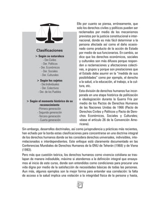 17
Ello por cuanto se piensa, erróneamente, que
solo los derechos civiles y políticos pueden ser
reclamados por medio de los mecanismos
previstos por la justicia constitucional e inter-
nacional, donde es más fácil determinar a la
persona afectada así como el daño ocasio-
nado como producto de la acción de Estado
por medio de sus funcionarios. En cambio, se
dice que los derechos económicos, sociales
y culturales son más difusos porque respon-
den a reclamaciones y afectaciones colecti-
vas, a grupos y porque son prestaciones que
el Estado debe asumir en la “medida de sus
posibilidades” como por ejemplo, el derecho
a la salud, a la educación, al trabajo, a la cul-
tura, etc.
Esta división de derechos humanos fue incor-
porada en una etapa histórica de politización
e ideologización durante la Guerra Fría por
medio de los Pactos de Derechos Humanos
de las Naciones Unidas de 1966 (Pacto de
Derechos Civiles y Políticos y Pacto de Dere-
chos Económicos, Sociales y Culturales;
véase el artículo 26 de la Convención Ame-
ricana).
Sin embargo, desarrollos doctrinales, así como jurisprudencia y prácticas más recientes,
han echado por la borda estas clasificaciones para concentrarse en una doctrina integral
de los derechos humanos donde se les considera derechos universales, indivisibles, inte-
rrelacionados e interdependientes. Este enfoque está claramente documentado en las
Conferencias Mundiales de Derechos Humanos de la ONU de Teherán (1968) y de Viena
(1993).
Pero más que cuestión teórica, los derechos humanos como vivencia cotidiana se tras-
lapan de manera indisoluble, máxime si atendemos a la definición integral que ensaya-
mos al inicio de este curso, donde son entendidos como condiciones para procurar una
vida digna por medio de la satisfacción de necesidades básicas de todas las personas.
Aun más, algunos ejemplos son la mejor forma para entender esa correlación: la falta
de acceso a la salud implica una violación a la integridad física de la persona y hasta,
Clasificaciones
> Según su naturaleza
- Der.Civiles
- Der. Políticos
- Der. Económicos
- Der. Sociales
- Der. Culturales
> Según los sujetos
- Der.Individuales
- Der. Colectivos
- Der. de los Pueblos
> Según el momento histórico de su
reconocimiento
-Primera generación
- Segunda generación
-Tercera generación
- Cuarta generación
 