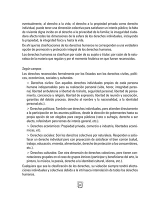 18
eventualmente, al derecho a la vida; el derecho a la propiedad privada como derecho
individual, puede tener una dimensión colectiva para satisfacer un interés público; la falta
de vivienda digna incide en el derecho a la privacidad de la familia; la inseguridad ciuda-
dana afecta todas las dimensiones de la esfera de los derechos individuales, incluyendo
la propiedad, la integridad física y hasta la vida.
De ahí que las clasificaciones de los derechos humanos no corresponden a una verdadera
opción de promoción y protección integral de los derechos humanos.
Los derechos humanos se clasifican por razón de su sujeto o titular; por razón de la natu-
raleza de la materia que regulan y por el momento histórico en que fueron reconocidos.
Según campos
Los derechos reconocidos formalmente por los Estados son los derechos civiles, políti-
cos, económicos, sociales y culturales.
> Derechos civiles: Son aquellos derechos individuales propios de cada persona
humana indispensables para su realización personal (vida, honor, integridad perso-
nal, libertad ambulatoria o libertad de tránsito, seguridad personal, libertad de pensa-
miento, conciencia y religión, libertad de expresión, libertad de reunión y asociación,
garantías del debido proceso, derecho al nombre y la nacionalidad, a la identidad
personal,etc.).
> Derechos políticos: También son derechos individuales, pero atienden directamente
a la participación en los asuntos públicos, desde la elección de gobernantes hasta su
propia opción de ser elegidos para cargos públicos (voto o sufragio, derecho a ser
electo, referéndum para temas de interés general, etc.).
> Derechos económicos: Propiedad privada, comercio e industria, libertades econó-
micas, etc.
> Derechos sociales: Son los derechos colectivos por naturaleza. Responden a satis-
facer un derecho individual pero con proyección de satisfacer el bien común (salud,
trabajo, educación, vivienda, alimentación, derecho de protección a los consumidores,
etc.).
> Derechos culturales: Son otra dimensión de derechos colectivos, pero tienen con-
notaciones grupales en el caso de grupos étnicos (participar y beneficiarse del arte, la
pintura, la música, la poesía, derecho a la identidad cultural, idioma, etc.).
Cualquiera que sea la clasificación de los derechos, su violación siempre tendrá afecta-
ciones individuales y colectivas debido a la intrínseca interrelación de todos los derechos
humanos.
 