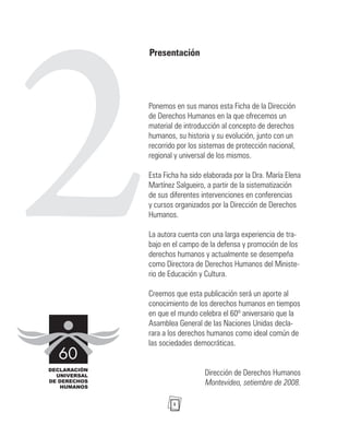 1
2
Presentación
Ponemos en sus manos esta Ficha de la Dirección
de Derechos Humanos en la que ofrecemos un
material de introducción al concepto de derechos
humanos, su historia y su evolución, junto con un
recorrido por los sistemas de protección nacional,
regional y universal de los mismos.
Esta Ficha ha sido elaborada por la Dra. María Elena
Martínez Salgueiro, a partir de la sistematización
de sus diferentes intervenciones en conferencias
y cursos organizados por la Dirección de Derechos
Humanos.
La autora cuenta con una larga experiencia de tra-
bajo en el campo de la defensa y promoción de los
derechos humanos y actualmente se desempeña
como Directora de Derechos Humanos del Ministe-
rio de Educación y Cultura.
Creemos que esta publicación será un aporte al
conocimiento de los derechos humanos en tiempos
en que el mundo celebra el 60º aniversario que la
Asamblea General de las Naciones Unidas decla-
rara a los derechos humanos como ideal común de
las sociedades democráticas.
Dirección de Derechos Humanos
Montevideo, setiembre de 2008.
 