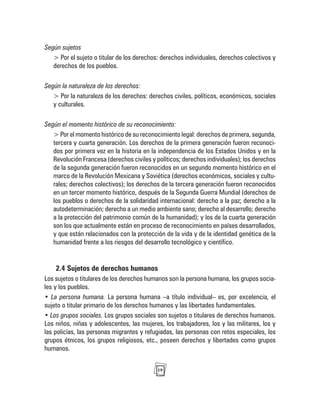 19
Según sujetos
> Por el sujeto o titular de los derechos: derechos individuales, derechos colectivos y
derechos de los pueblos.
Según la naturaleza de los derechos:
> Por la naturaleza de los derechos: derechos civiles, políticos, económicos, sociales
y culturales.
Según el momento histórico de su reconocimiento:
> Por el momento histórico de su reconocimiento legal: derechos de primera, segunda,
tercera y cuarta generación. Los derechos de la primera generación fueron reconoci-
dos por primera vez en la historia en la independencia de los Estados Unidos y en la
Revolución Francesa (derechos civiles y políticos; derechos individuales); los derechos
de la segunda generación fueron reconocidos en un segundo momento histórico en el
marco de la Revolución Mexicana y Soviética (derechos económicos, sociales y cultu-
rales; derechos colectivos); los derechos de la tercera generación fueron reconocidos
en un tercer momento histórico, después de la Segunda Guerra Mundial (derechos de
los pueblos o derechos de la solidaridad internacional: derecho a la paz; derecho a la
autodeterminación; derecho a un medio ambiente sano; derecho al desarrollo; derecho
a la protección del patrimonio común de la humanidad); y los de la cuarta generación
son los que actualmente están en proceso de reconocimiento en países desarrollados,
y que están relacionados con la protección de la vida y de la identidad genética de la
humanidad frente a los riesgos del desarrollo tecnológico y científico.
2.4 Sujetos de derechos humanos
Los sujetos o titulares de los derechos humanos son la persona humana, los grupos socia-
les y los pueblos.
• La persona humana. La persona humana –a título individual– es, por excelencia, el
sujeto o titular primario de los derechos humanos y las libertades fundamentales.
• Los grupos sociales. Los grupos sociales son sujetos o titulares de derechos humanos.
Los niños, niñas y adolescentes, las mujeres, los trabajadores, los y las militares, los y
las policías, las personas migrantes y refugiadas, las personas con retos especiales, los
grupos étnicos, los grupos religiosos, etc., poseen derechos y libertades como grupos
humanos.
 