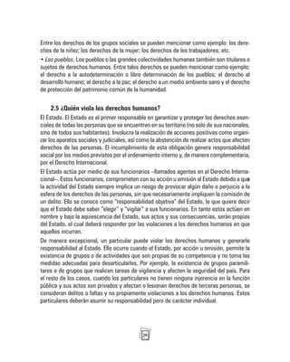 20
Entre los derechos de los grupos sociales se pueden mencionar como ejemplo: los dere-
chos de la niñez; los derechos de la mujer; los derechos de los trabajadores; etc.
• Los pueblos. Los pueblos o las grandes colectividades humanas también son titulares o
sujetos de derechos humanos. Entre tales derechos se pueden mencionar como ejemplo:
el derecho a la autodeterminación o libre determinación de los pueblos; el derecho al
desarrollo humano; el derecho a la paz; el derecho a un medio ambiente sano y el derecho
de protección del patrimonio común de la humanidad.
2.5 ¿Quién viola los derechos humanos?
El Estado. El Estado es el primer responsable en garantizar y proteger los derechos esen-
ciales de todas las personas que se encuentren en su territorio (no solo de sus nacionales,
sino de todos sus habitantes). Involucra la realización de acciones positivas como organi-
zar los aparatos sociales y judiciales, así como la abstención de realizar actos que afecten
derechos de las personas. El incumplimiento de esta obligación genera responsabilidad
social por los medios previstos por el ordenamiento interno y, de manera complementaria,
por el Derecho Internacional.
El Estado actúa por medio de sus funcionarios –llamados agentes en el Derecho Interna-
cional–. Estos funcionarios, comprometen con su acción u omisión al Estado debido a que
la actividad del Estado siempre implica un riesgo de provocar algún daño o perjuicio a la
esfera de los derechos de las personas, sin que necesariamente impliquen la comisión de
un delito. Ello se conoce como “responsabilidad objetiva” del Estado, lo que quiere decir
que el Estado debe saber “elegir” y “vigilar” a sus funcionarios. En tanto estos actúen en
nombre y bajo la aquiescencia del Estado, sus actos y sus consecuencias, serán propias
del Estado, el cual deberá responder por las violaciones a los derechos humanos en que
aquellos incurran.
De manera excepcional, un particular puede violar los derechos humanos y generarle
responsabilidad al Estado. Ello ocurre cuando el Estado, por acción u omisión, permite la
existencia de grupos o de actividades que son propias de su competencia y no toma las
medidas adecuadas para desarticularlos. Por ejemplo, la existencia de grupos paramili-
tares o de grupos que realicen tareas de vigilancia y afecten la seguridad del país. Para
el resto de los casos, cuando los particulares no tienen ninguna injerencia en la función
pública y sus actos son privados y afectan o lesionan derechos de terceras personas, se
consideran delitos o faltas y no propiamente violaciones a los derechos humanos. Estos
particulares deberán asumir su responsabilidad pero de carácter individual.
 