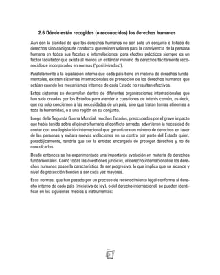 21
2.6 Dónde están recogidos (o reconocidos) los derechos humanos
Aun con la claridad de que los derechos humanos no son solo un conjunto o listado de
derechos sino códigos de conducta que reúnen valores para la convivencia de la persona
humana en todas sus facetas e interrelaciones, para efectos prácticos siempre es un
factor facilitador que exista al menos un estándar mínimo de derechos tácitamente reco-
nocidos e incorporados en normas ("positivizados").
Paralelamente a la legislación interna que cada país tiene en materia de derechos funda-
mentales, existen sistemas internacionales de protección de los derechos humanos que
actúan cuando los mecanismos internos de cada Estado no resultan efectivos.
Estos sistemas se desarrollan dentro de diferentes organizaciones internacionales que
han sido creadas por los Estados para atender a cuestiones de interés común, es decir,
que no solo conciernen a las necesidades de un país, sino que tratan temas atinentes a
toda la humanidad, o a una región en su conjunto.
Luego de la Segunda Guerra Mundial, muchos Estados, preocupados por el grave impacto
que había tenido sobre el género humano el conflicto armado, advirtieron la necesidad de
contar con una legislación internacional que garantizara un mínimo de derechos en favor
de las personas y evitara nuevas violaciones en su contra por parte del Estado quien,
paradójicamente, tendría que ser la entidad encargada de proteger derechos y no de
conculcarlos.
Desde entonces se ha experimentado una importante evolución en materia de derechos
fundamentales. Como todas las cuestiones jurídicas, el derecho internacional de los dere-
chos humanos posee la característica de ser progresivo, lo que implica que su alcance y
nivel de protección tienden a ser cada vez mayores.
Esas normas, que han pasado por un proceso de reconocimiento legal conforme al dere-
cho interno de cada país (iniciativa de ley), o del derecho internacional, se pueden identi-
ficar en los siguientes medios o instrumentos:
 
