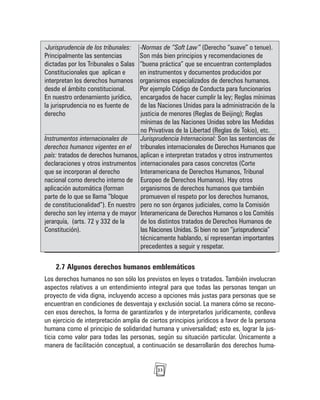 23
-Jurisprudencia de los tribunales: -Normas de “Soft Law” (Derecho “suave” o tenue).
Principalmente las sentencias Son más bien principios y recomendaciones de
dictadas por los Tribunales o Salas “buena práctica” que se encuentran contemplados
Constitucionales que aplican e en instrumentos y documentos producidos por
interpretan los derechos humanos organismos especializados de derechos humanos.
desde el ámbito constitucional. Por ejemplo Código de Conducta para funcionarios
En nuestro ordenamiento jurídico, encargados de hacer cumplir la ley; Reglas mínimas
la jurisprudencia no es fuente de de las Naciones Unidas para la administración de la
derecho justicia de menores (Reglas de Beijing); Reglas
mínimas de las Naciones Unidas sobre las Medidas
no Privativas de la Libertad (Reglas de Tokio), etc.
Instrumentos internacionales de Jurisprudencia Internacional: Son las sentencias de
derechos humanos vigentes en el tribunales internacionales de Derechos Humanos que
país: tratados de derechos humanos, aplican e interpretan tratados y otros instrumentos
declaraciones y otros instrumentos internacionales para casos concretos (Corte
que se incorporan al derecho Interamericana de Derechos Humanos, Tribunal
nacional como derecho interno de Europeo de Derechos Humanos). Hay otros
aplicación automática (forman organismos de derechos humanos que también
parte de lo que se llama “bloque promueven el respeto por los derechos humanos,
de constitucionalidad”). En nuestro pero no son órganos judiciales, como la Comisión
derecho son ley interna y de mayor Interamericana de Derechos Humanos o los Comités
jerarquía, (arts. 72 y 332 de la de los distintos tratados de Derechos Humanos de
Constitución). las Naciones Unidas. Si bien no son “jurisprudencia”
técnicamente hablando, sí representan importantes
precedentes a seguir y respetar.
2.7 Algunos derechos humanos emblemáticos
Los derechos humanos no son sólo los previstos en leyes o tratados. También involucran
aspectos relativos a un entendimiento integral para que todas las personas tengan un
proyecto de vida digna, incluyendo acceso a opciones más justas para personas que se
encuentran en condiciones de desventaja y exclusión social. La manera cómo se recono-
cen esos derechos, la forma de garantizarlos y de interpretarlos jurídicamente, conlleva
un ejercicio de interpretación amplia de ciertos principios jurídicos a favor de la persona
humana como el principio de solidaridad humana y universalidad; esto es, lograr la jus-
ticia como valor para todas las personas, según su situación particular. Únicamente a
manera de facilitación conceptual, a continuación se desarrollarán dos derechos huma-
 